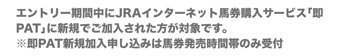 エントリー期間中にJRAインターネット投票サービス｢即PAT｣に新規でご加入された方が対象です。※即PAT新規加入申し込みは馬券発売時間帯のみ受付