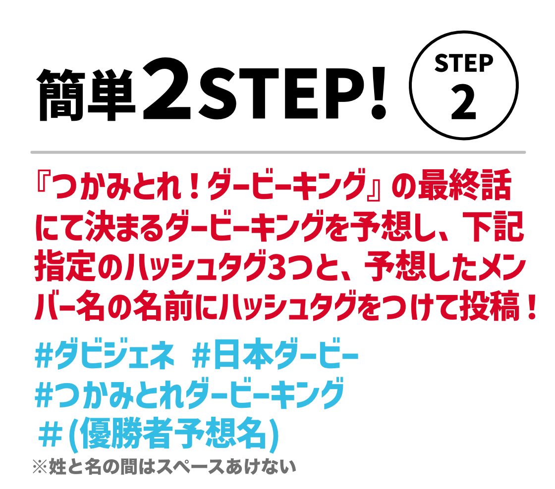 STEP2。つかみとれダービーキングの#1~#3を視聴して優勝者を予想し、下記指定のハッシュタグ3つと、予想した優勝者の名前にハッシュタグをつけて投稿！#ダビジェネ#日本ダービー #つかみとれダービーキング ＃（優勝者予想名） ※姓と名の間はスペースあけない