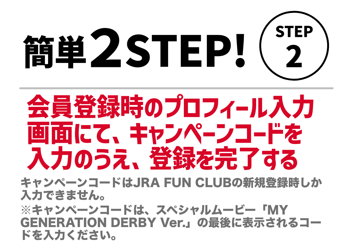 STEP2。会員登録時のプロフィール入力画面にて、キャンペーンコードを入力のうえ、登録を完了する。キャンペーンコードはJRA FUN CLUBの新規登録時しか入力できません。※キャンペーンコードは、GENERATIONS×日本ダービーコラボMVの最後に表示されるコードを入力ださい。​