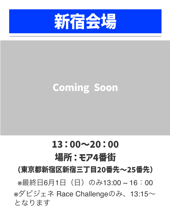 新宿会場。13：00～20：00。場所：モア4番街（東京都新宿区新宿三丁目20番先〜25番先）※最終日6月1日（日）のみ13:00 ~ 16：00 ※ダビジェネ Race Challengeのみ、13:15～となります