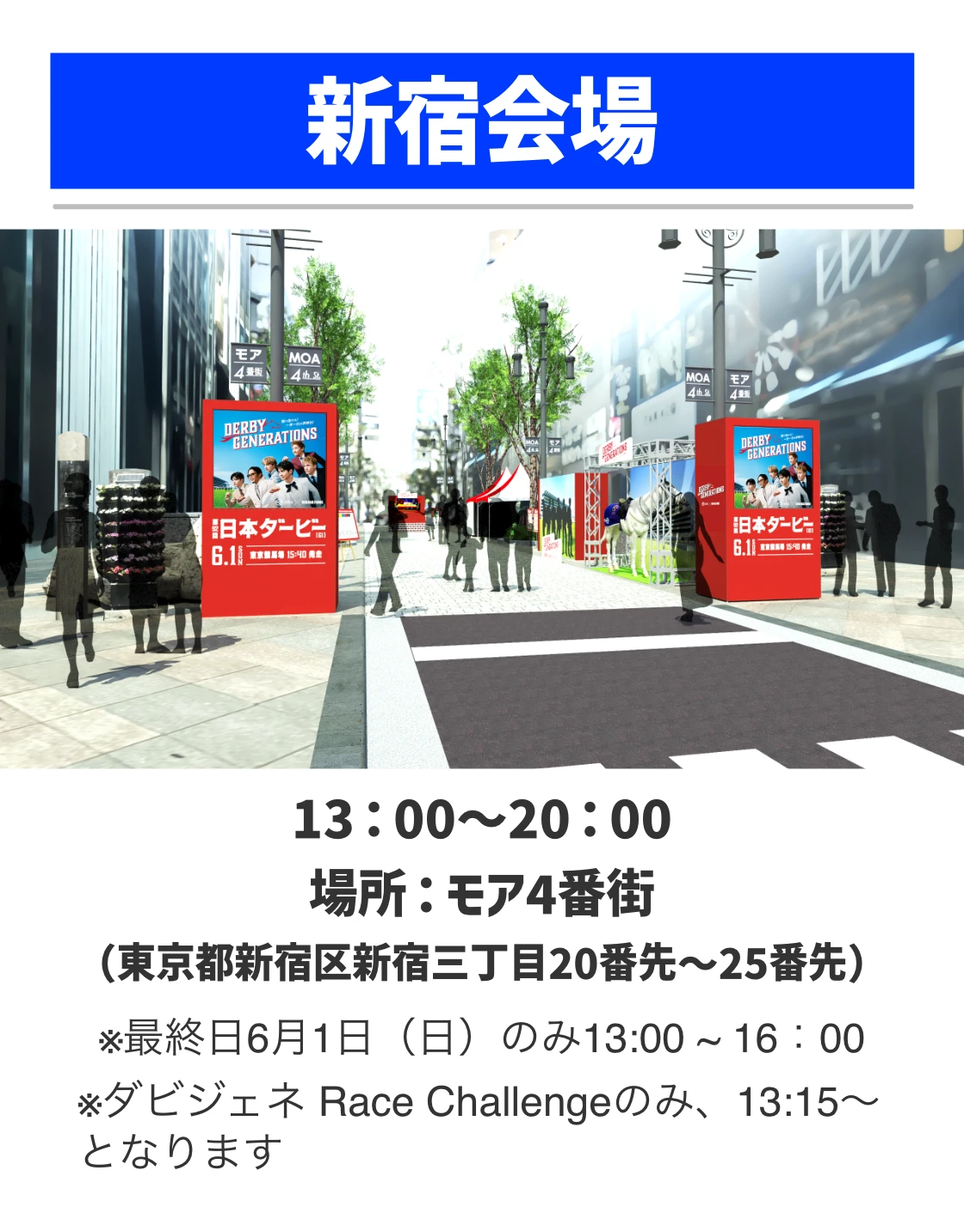 新宿会場。13：00～20：00。場所：モア4番街（東京都新宿区新宿三丁目20番先〜25番先）※最終日6月1日（日）のみ13:00 ~ 16：00 ※ダビジェネ Race Challengeのみ、13:15～となります