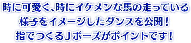 時に可愛く、時にイケメンな馬の走っている様子をイメージしたダンスを公開! 指でつくるJポーズがポイントです!