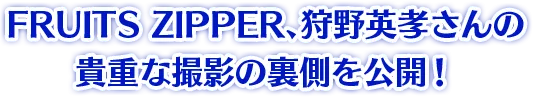 FRUITS ZIPPER、狩野英孝さんの貴重な撮影の裏側を公開!