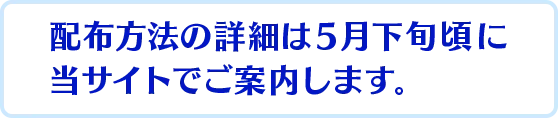 ※配布方法の詳細は５月下旬頃に当サイトでご案内します。