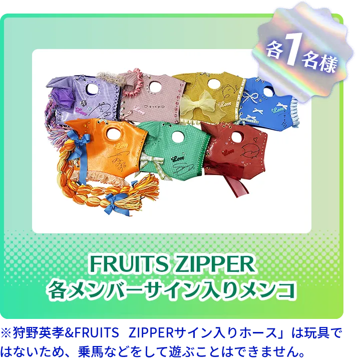FRUITS ZIPPER各メンバーサイン入りメンコ各1名様 ※「狩野英孝&FRUITS ZIPPERサイン入りホース」は玩具ではないため、乗馬などをして遊ぶことはできません。