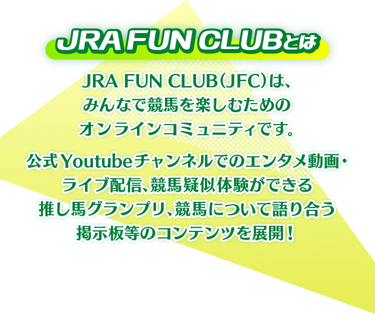 JRA FUN CLUBとは JRA FUN CLUB(JFC)は、みんなで競馬を楽しむためのオンラインコミュニティです。 公式YouTubeチャンネルでのエンタメ動画・ライブ配信、競馬疑似体験ができる推し馬グランプリ、競馬について語り合う掲示板等のコンテンツを展開!