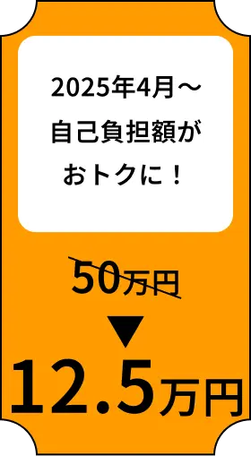 2025年4月〜 自己負担額がおトクに！ 約50万円→12.5万円