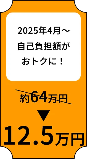 2025年4月〜 自己負担額がおトクに！ 約64万円→12.5万円